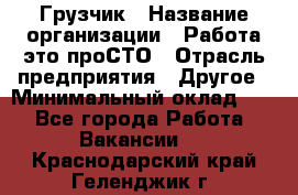 Грузчик › Название организации ­ Работа-это проСТО › Отрасль предприятия ­ Другое › Минимальный оклад ­ 1 - Все города Работа » Вакансии   . Краснодарский край,Геленджик г.